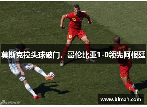 莫斯克拉头球破门，哥伦比亚1-0领先阿根廷
